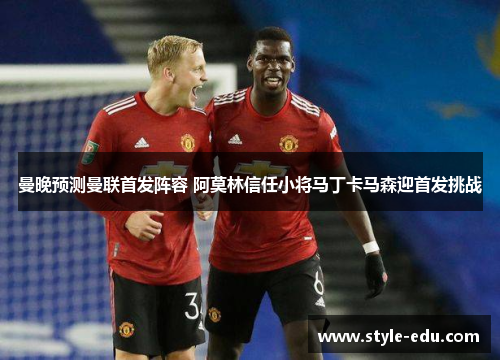 曼晚预测曼联首发阵容 阿莫林信任小将马丁卡马森迎首发挑战